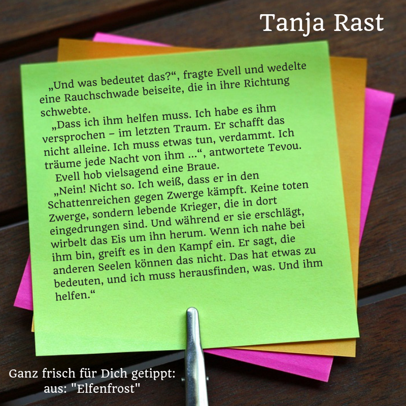 „Und was bedeutet das?“, fragte Evell und wedelte eine Rauchschwade beiseite, die in ihre Richtung schwebte. „Dass ich ihm helfen muss. Ich habe es ihm versprochen – im letzten Traum. Er schafft das nicht alleine. Ich muss etwas tun, verdammt. Ich träume jede Nacht von ihm …“, antwortete Tevou. Ich habe es ihm versprochen. Evell hob vielsagend eine Braue. „Nein! Nicht so. Ich weiß, dass er in den Schattenreichen gegen Zwerge kämpft. Keine toten Zwerge, sondern lebende Krieger, die in dort eingedrungen sind. Und während er sie erschlägt, wirbelt das Eis um ihn herum. Wenn ich nahe bei ihm bin, greift es in den Kampf ein. Er sagt, die anderen Seelen können das nicht. Das hat etwas zu bedeuten, und ich muss herausfinden, was. Und ihm helfen.“